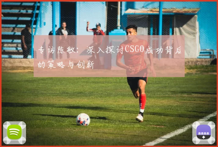 专访陈敏：深入探讨CSGO成功背后的策略与创新