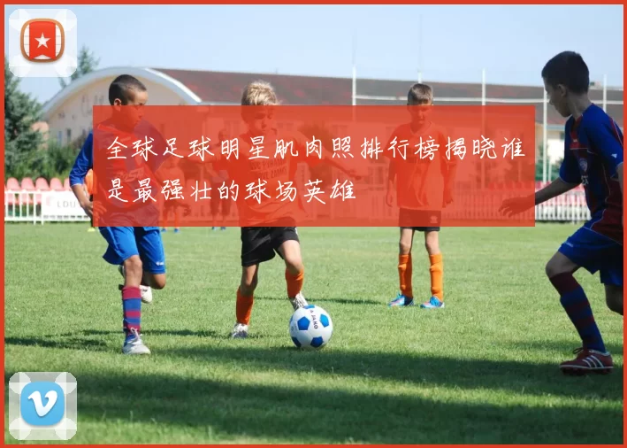 全球足球明星肌肉照排行榜揭晓谁是最强壮的球场英雄
