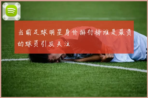 当前足球明星身价排行榜谁是最贵的球员引发关注