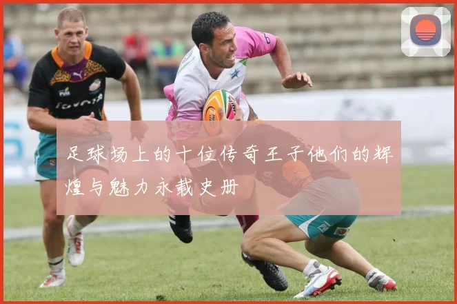 足球场上的十位传奇王子他们的辉煌与魅力永载史册