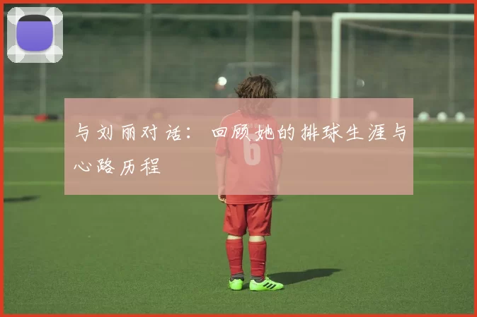 与刘丽对话：回顾她的排球生涯与心路历程