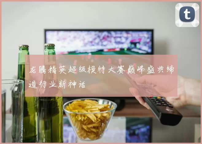龙腾精英超级模特大赛巅峰盛典缔造行业新神话