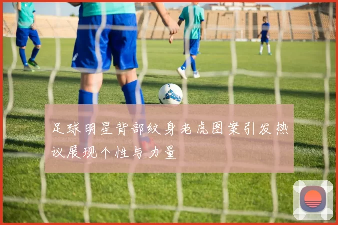 足球明星背部纹身老虎图案引发热议展现个性与力量