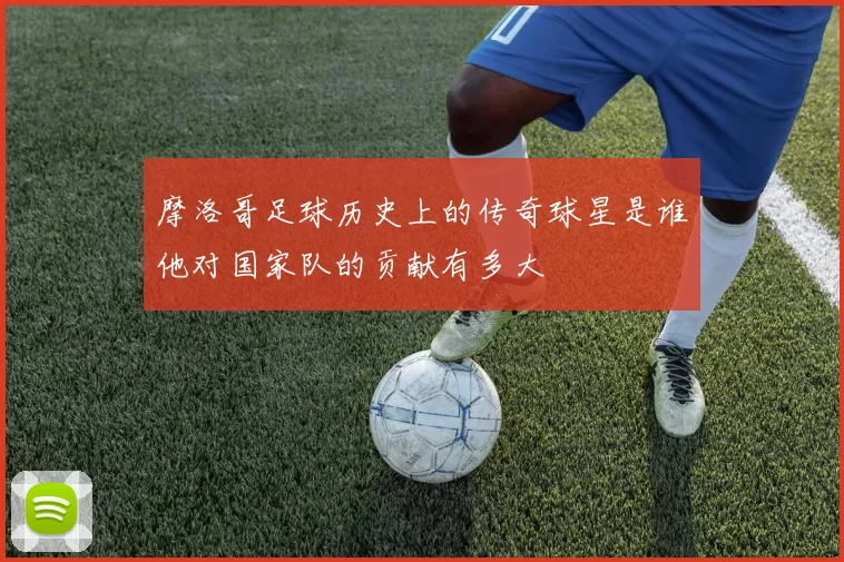 摩洛哥足球历史上的传奇球星是谁他对国家队的贡献有多大