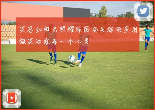 笑容如阳光照耀绿茵场足球明星用微笑治愈每一个心灵