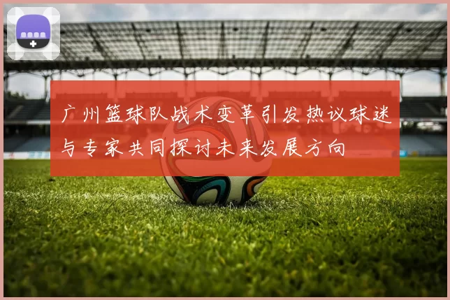 广州篮球队战术变革引发热议球迷与专家共同探讨未来发展方向
