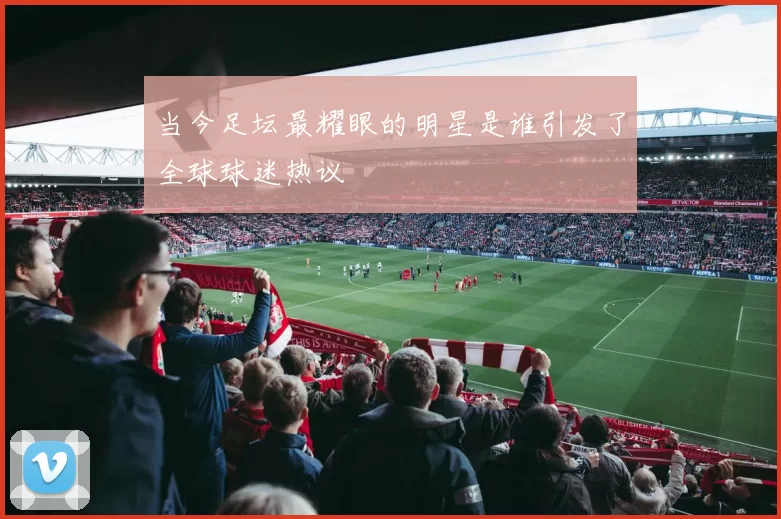 当今足坛最耀眼的明星是谁引发了全球球迷热议