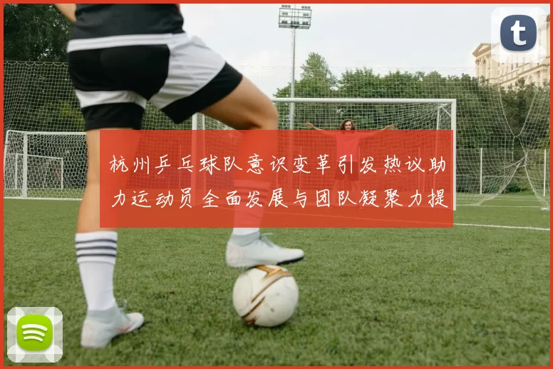 杭州乒乓球队意识变革引发热议助力运动员全面发展与团队凝聚力提升