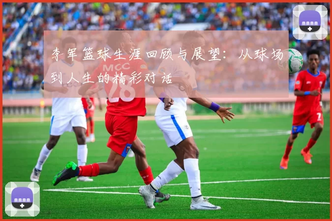 李军篮球生涯回顾与展望：从球场到人生的精彩对话