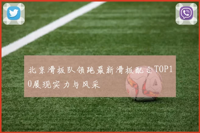 北京滑板队领跑最新滑板配合TOP10展现实力与风采