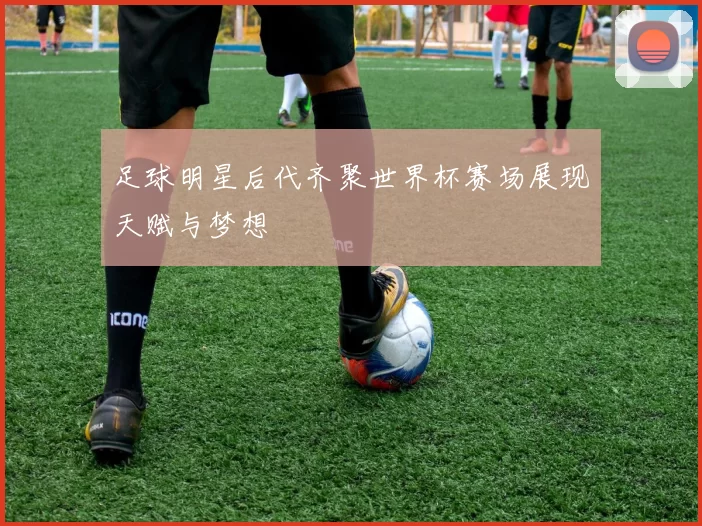 足球明星后代齐聚世界杯赛场展现天赋与梦想