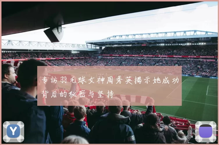 专访羽毛球女神周秀英揭示她成功背后的秘密与坚持