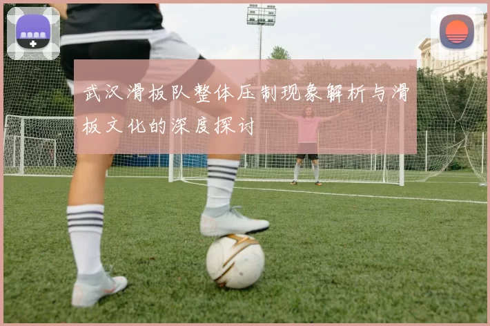 武汉滑板队整体压制现象解析与滑板文化的深度探讨