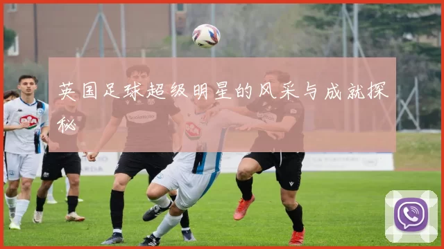 英国足球超级明星的风采与成就探秘