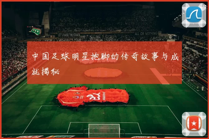 中国足球明星抱脚的传奇故事与成就揭秘