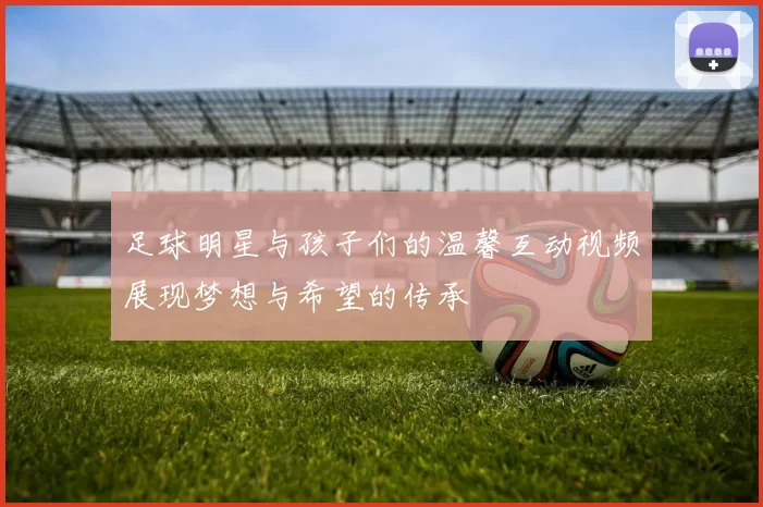 足球明星与孩子们的温馨互动视频展现梦想与希望的传承