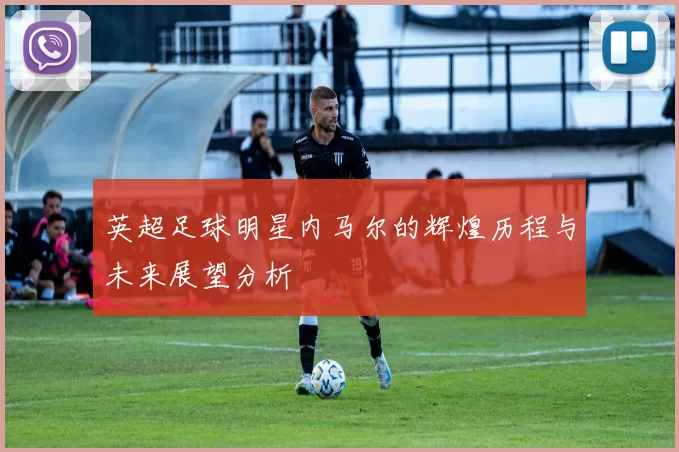 英超足球明星内马尔的辉煌历程与未来展望分析