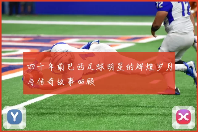 四十年前巴西足球明星的辉煌岁月与传奇故事回顾