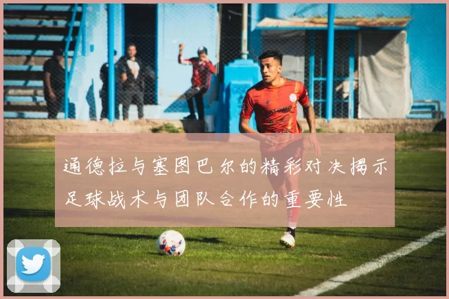 通德拉与塞图巴尔的精彩对决揭示足球战术与团队合作的重要性