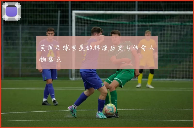 英国足球明星的辉煌历史与传奇人物盘点