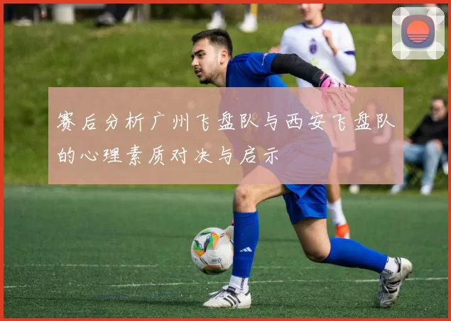赛后分析广州飞盘队与西安飞盘队的心理素质对决与启示