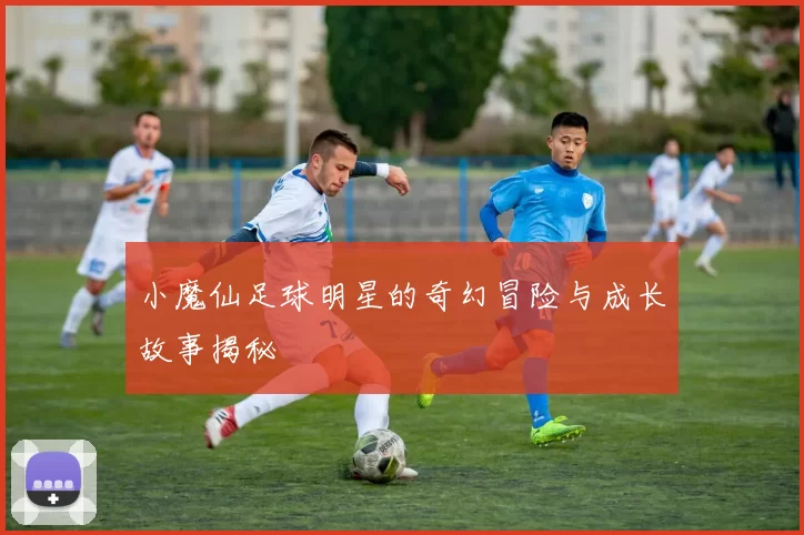 小魔仙足球明星的奇幻冒险与成长故事揭秘