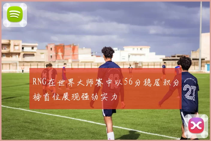 RNG在世界大师赛中以56分稳居积分榜首位展现强劲实力