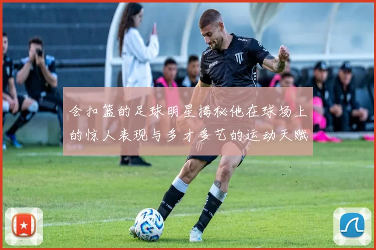 会扣篮的足球明星揭秘他在球场上的惊人表现与多才多艺的运动天赋