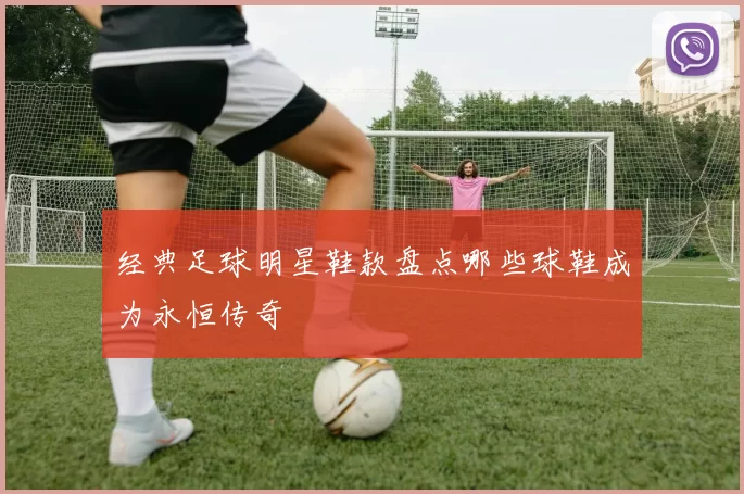 经典足球明星鞋款盘点哪些球鞋成为永恒传奇