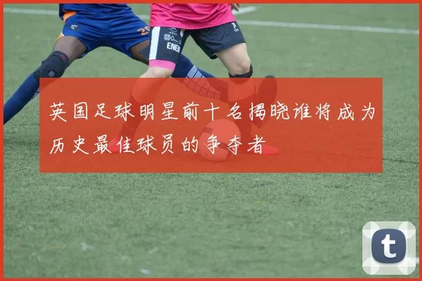 英国足球明星前十名揭晓谁将成为历史最佳球员的争夺者