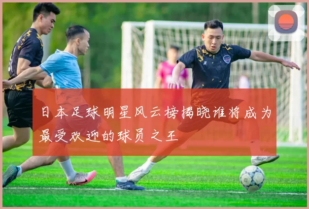 日本足球明星风云榜揭晓谁将成为最受欢迎的球员之王