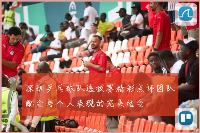 深圳乒乓球队选拔赛精彩点评团队配合与个人表现的完美结合
