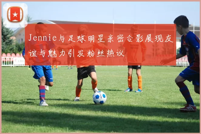 Jennie与足球明星亲密合影展现友谊与魅力引发粉丝热议