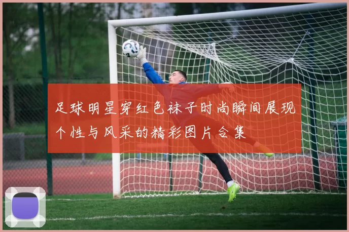 足球明星穿红色袜子时尚瞬间展现个性与风采的精彩图片合集
