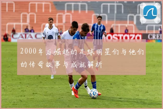 2000年后崛起的足球明星们与他们的传奇故事与成就解析