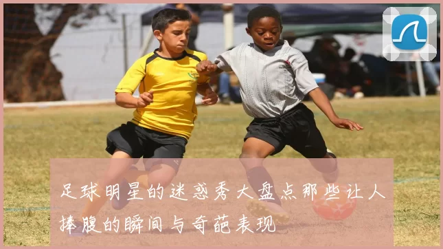 足球明星的迷惑秀大盘点那些让人捧腹的瞬间与奇葩表现