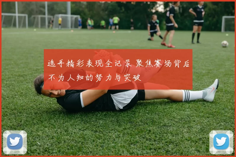 选手精彩表现全记录 聚焦赛场背后不为人知的努力与突破