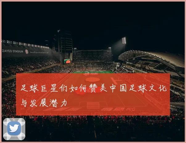 足球巨星们如何赞美中国足球文化与发展潜力