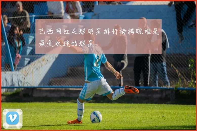 巴西网红足球明星排行榜揭晓谁是最受欢迎的球星