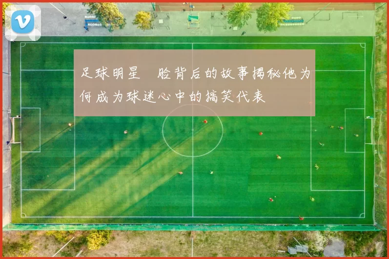 足球明星囧脸背后的故事揭秘他为何成为球迷心中的搞笑代表