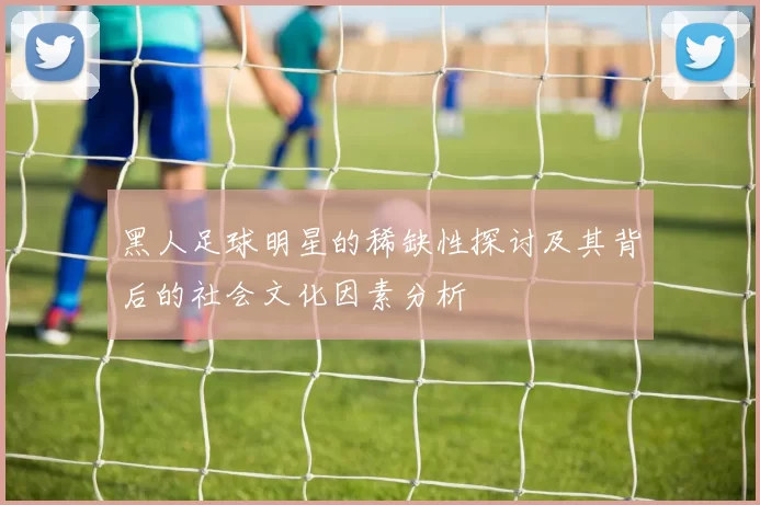 黑人足球明星的稀缺性探讨及其背后的社会文化因素分析