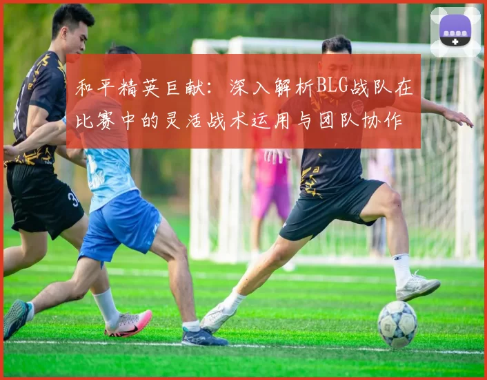 和平精英巨献：深入解析BLG战队在比赛中的灵活战术运用与团队协作