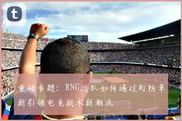 重磅专题：RNG战队如何通过盯防革新引领电竞战术新潮流
