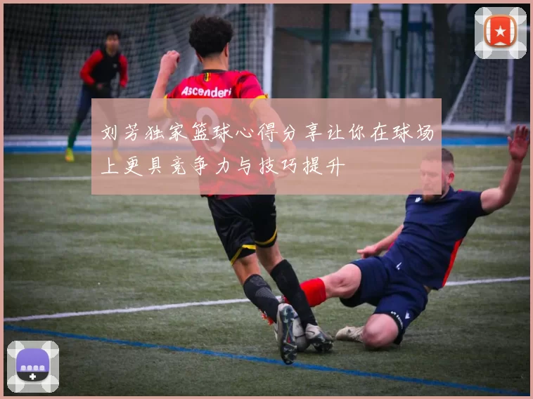 刘芳独家篮球心得分享让你在球场上更具竞争力与技巧提升