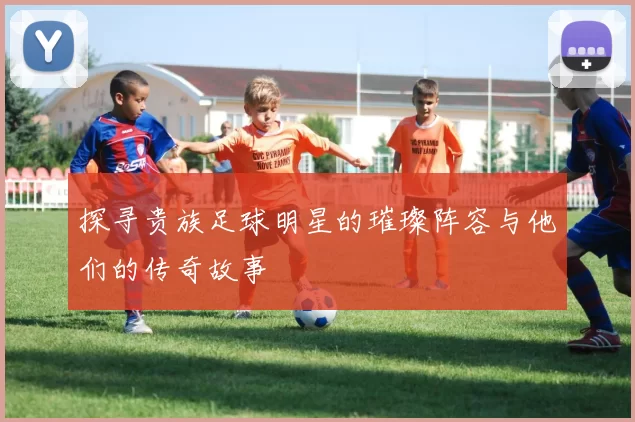 探寻贵族足球明星的璀璨阵容与他们的传奇故事