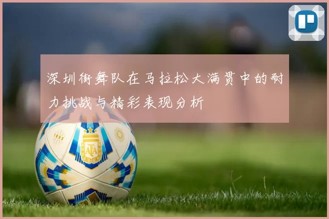 深圳街舞队在马拉松大满贯中的耐力挑战与精彩表现分析