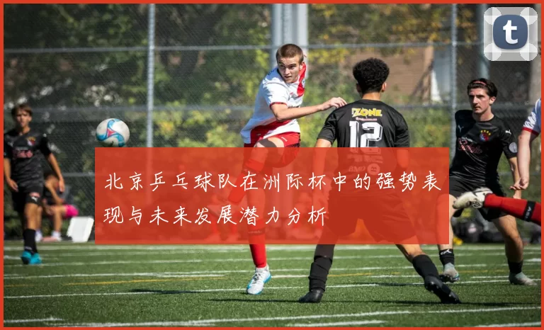 北京乒乓球队在洲际杯中的强势表现与未来发展潜力分析