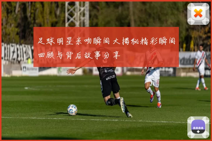 足球明星亲吻瞬间大揭秘精彩瞬间回顾与背后故事分享