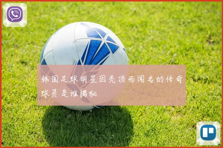 韩国足球明星因秃顶而闻名的传奇球员是谁揭秘