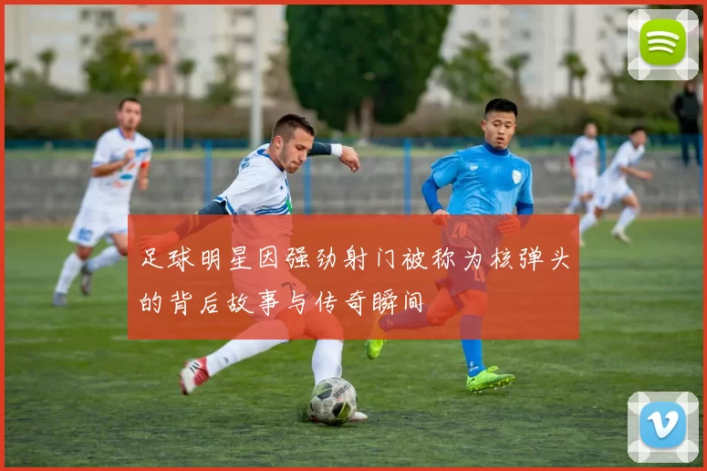 足球明星因强劲射门被称为核弹头的背后故事与传奇瞬间